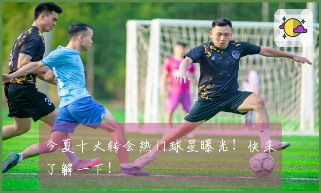 今夏十大转会热门球星曝光！快来了解一下！